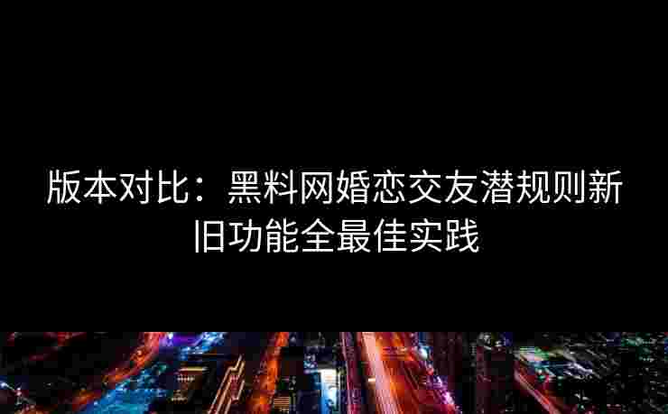 版本对比：黑料网婚恋交友潜规则新旧功能全最佳实践