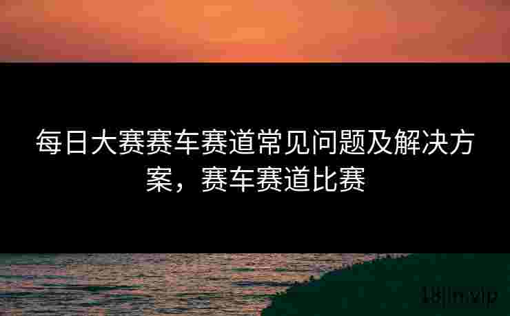 每日大赛赛车赛道常见问题及解决方案，赛车赛道比赛